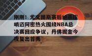爱游戏体育 -包含刚刚！尤文图斯赛后绝杀压哨迈阿密热火围绕NBA总决赛回应争议，丹佛掘金今夜复出首秀的词条